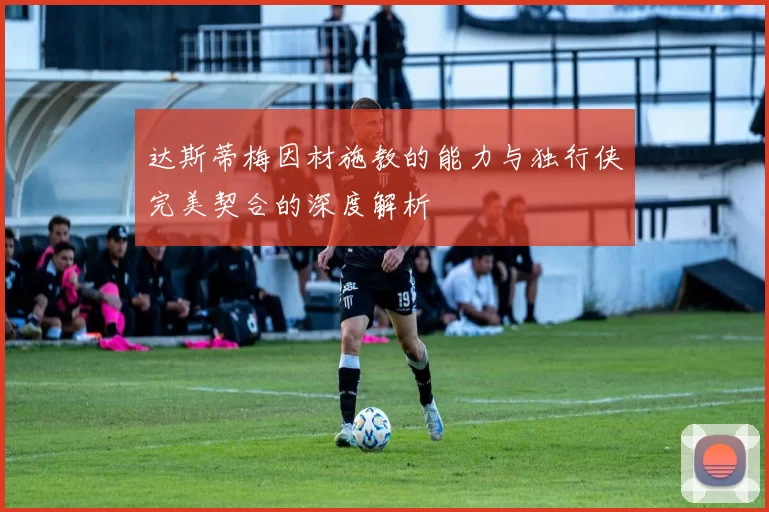 达斯蒂梅因材施教的能力与独行侠完美契合的深度解析